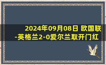 2024年09月08日 欧国联-英格兰2-0爱尔兰取开门红 赖斯传射建功格拉利什破门